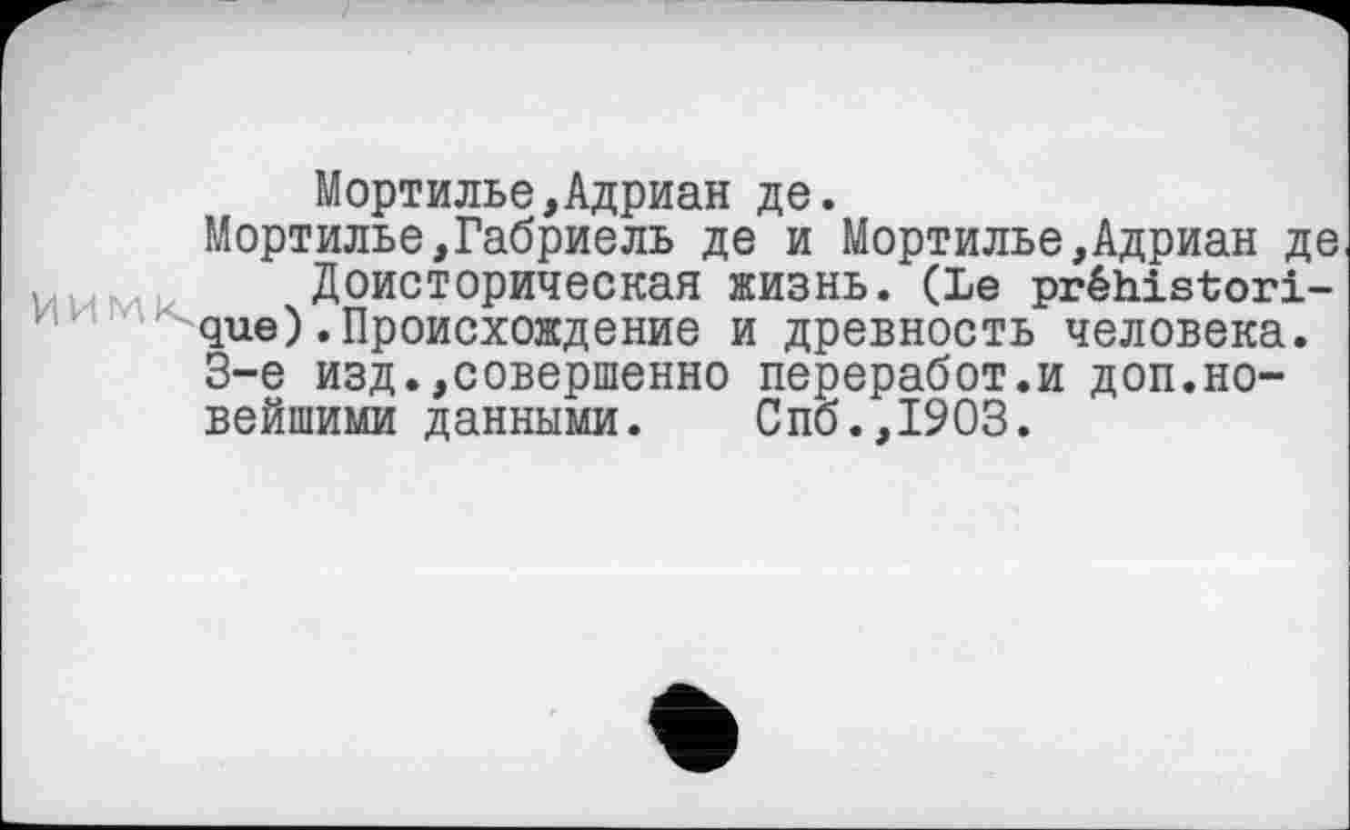 ﻿Мортилье,Адриан де.
Мортилье,Габриель де и Мортилье,Адриан де Доисторическая жизнь. (Le préhistorique) .Происхождение и древность человека. 3-є изд.,совершенно переработ.и доп.новейшими данными. Спб.,1903.